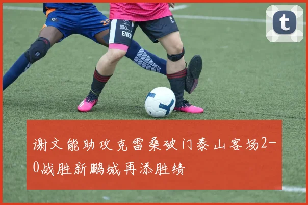 谢文能助攻克雷桑破门泰山客场2-0战胜新鹏城再添胜绩