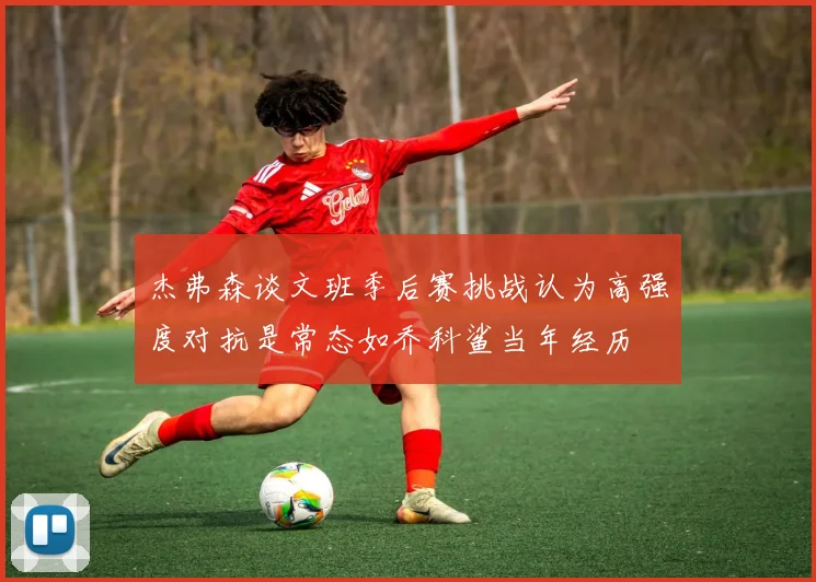 杰弗森谈文班季后赛挑战认为高强度对抗是常态如乔科鲨当年经历