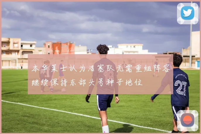 本华莱士认为活塞队无需重组阵容继续保持东部头号种子地位
