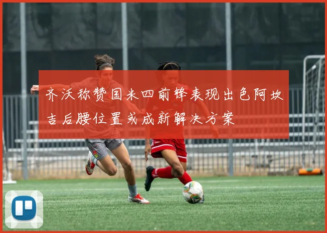 齐沃称赞国米四前锋表现出色阿坎吉后腰位置或成新解决方案