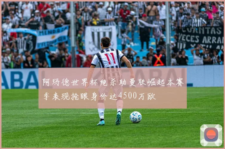 阿玛德世界杯绝杀助曼联崛起本赛季表现抢眼身价达4500万欧