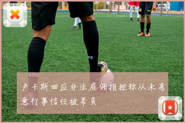 卢卡斯回应非法雇佣指控称从未恶意行事信任被辜负