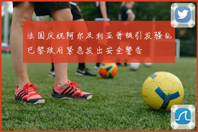 法国庆祝阿尔及利亚晋级引发骚乱巴黎政府紧急发出安全警告