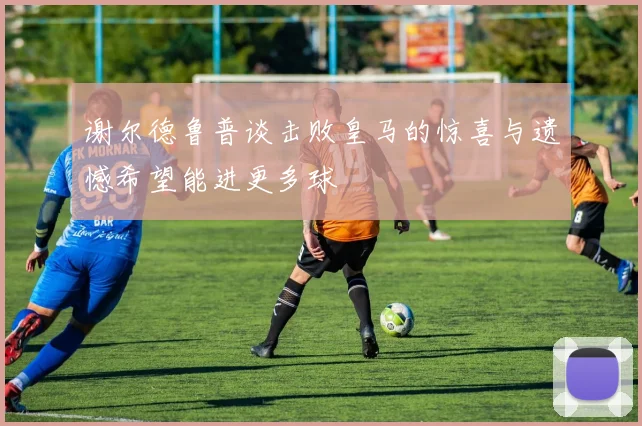 谢尔德鲁普谈击败皇马的惊喜与遗憾希望能进更多球