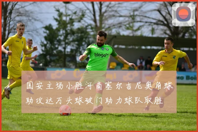 国安主场小胜河南塞尔吉尼奥角球助攻达万头球破门助力球队取胜