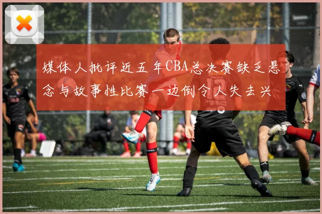 媒体人批评近五年CBA总决赛缺乏悬念与故事性比赛一边倒令人失去兴趣