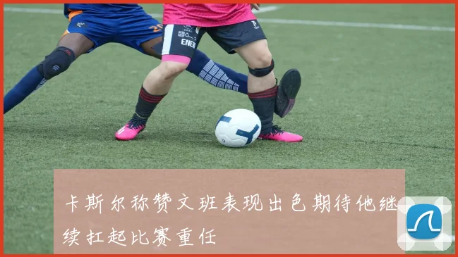 卡斯尔称赞文班表现出色期待他继续扛起比赛重任