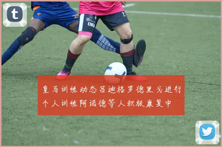 皇马训练动态吕迪格罗德里戈进行个人训练阿诺德等人积极康复中