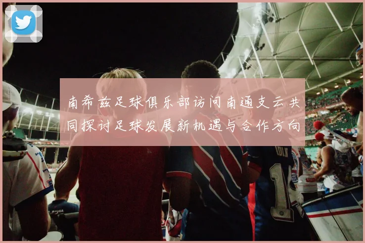 南希兹足球俱乐部访问南通支云共同探讨足球发展新机遇与合作方向