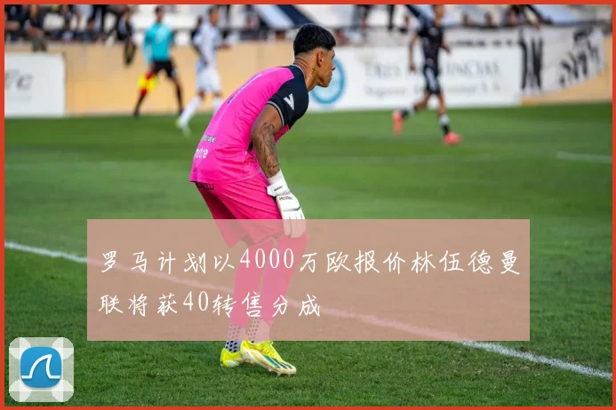 罗马计划以4000万欧报价林伍德曼联将获40转售分成