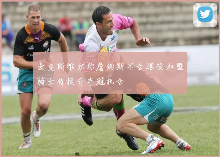 麦克斯维尔称詹姆斯不会退役加盟骑士将提升夺冠机会