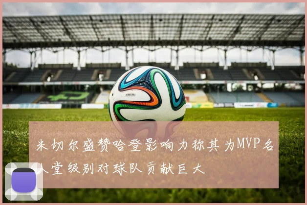 米切尔盛赞哈登影响力称其为MVP名人堂级别对球队贡献巨大