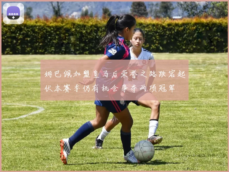 姆巴佩加盟皇马后荣誉之路跌宕起伏本赛季仍有机会争夺两项冠军
