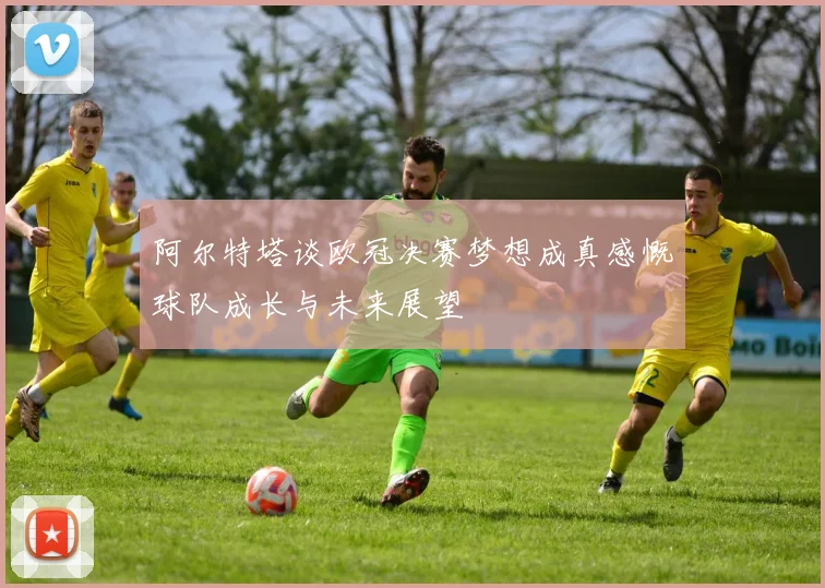 阿尔特塔谈欧冠决赛梦想成真感慨球队成长与未来展望