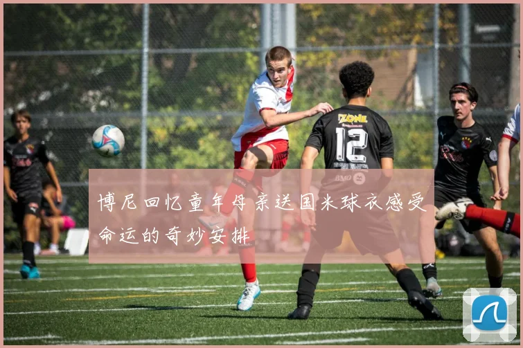 博尼回忆童年母亲送国米球衣感受命运的奇妙安排
