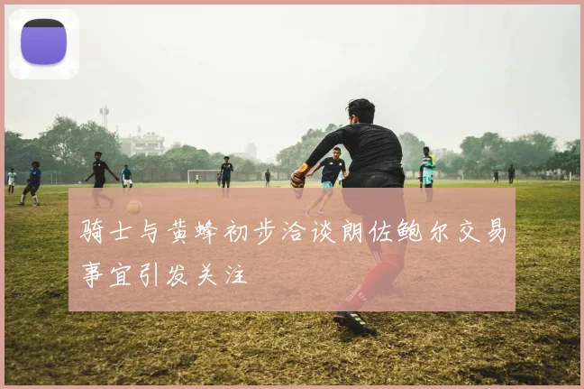 骑士与黄蜂初步洽谈朗佐鲍尔交易事宜引发关注