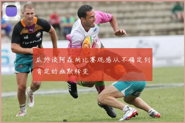 瓜帅谈阿森纳比赛观感从不确定到肯定的幽默转变