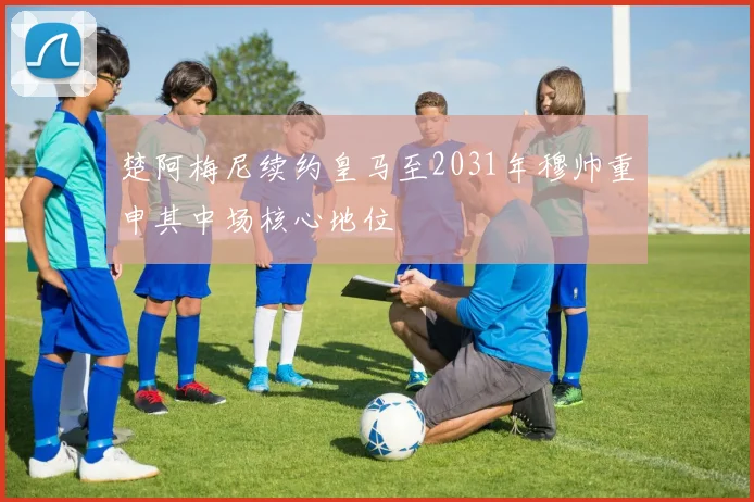 楚阿梅尼续约皇马至2031年穆帅重申其中场核心地位